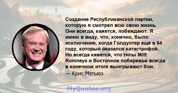 Создание Республиканской партии, которую я смотрел всю свою жизнь. Они всегда, кажется, побеждают. Я имею в виду, что, конечно, было исключение, когда Голдуотер еще в 64 году, который оказался катастрофой. Но всегда