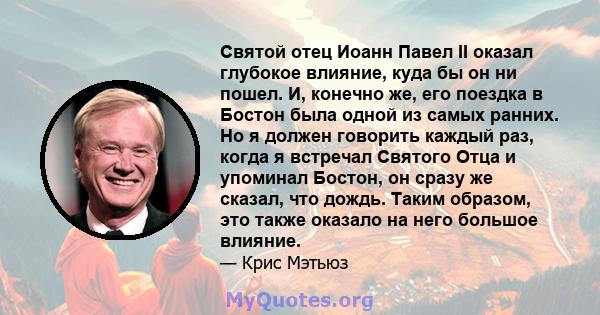 Святой отец Иоанн Павел II оказал глубокое влияние, куда бы он ни пошел. И, конечно же, его поездка в Бостон была одной из самых ранних. Но я должен говорить каждый раз, когда я встречал Святого Отца и упоминал Бостон,