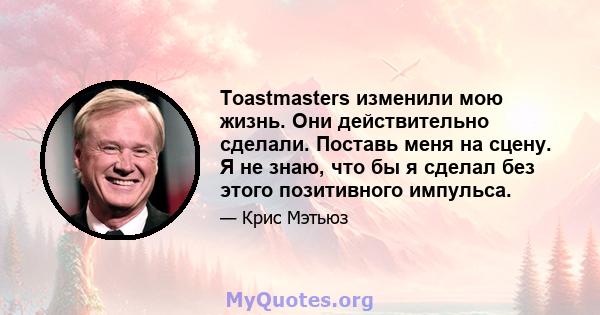 Toastmasters изменили мою жизнь. Они действительно сделали. Поставь меня на сцену. Я не знаю, что бы я сделал без этого позитивного импульса.