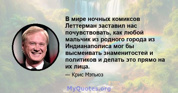 В мире ночных комиксов Леттерман заставил нас почувствовать, как любой мальчик из родного города из Индианаполиса мог бы высмеивать знаменитостей и политиков и делать это прямо на их лица.