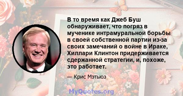 В то время как Джеб Буш обнаруживает, что погряз в мученике интрамуральной борьбы в своей собственной партии из-за своих замечаний о войне в Ираке, Хиллари Клинтон придерживается сдержанной стратегии, и, похоже, это