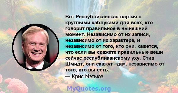 Вот Республиканская партия с круглыми каблуками для всех, кто говорит правильное в нынешний момент. Независимо от их записи, независимо от их характера, и независимо от того, кто они, кажется, что если вы скажете