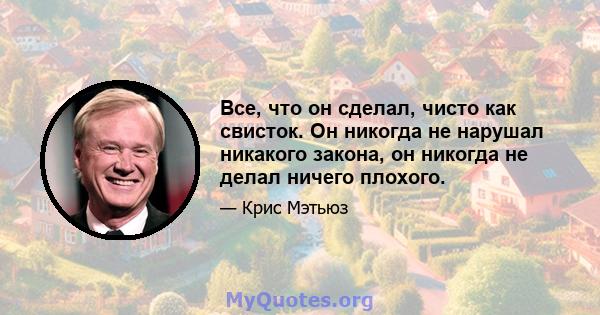 Все, что он сделал, чисто как свисток. Он никогда не нарушал никакого закона, он никогда не делал ничего плохого.