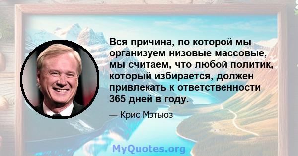 Вся причина, по которой мы организуем низовые массовые, мы считаем, что любой политик, который избирается, должен привлекать к ответственности 365 дней в году.