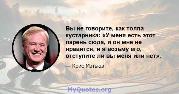 Вы не говорите, как толпа кустарника: «У меня есть этот парень сюда, и он мне не нравится, и я возьму его, отступите ли вы меня или нет».