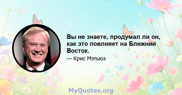 Вы не знаете, продумал ли он, как это повлияет на Ближний Восток.