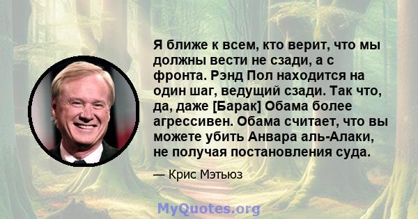 Я ближе к всем, кто верит, что мы должны вести не сзади, а с фронта. Рэнд Пол находится на один шаг, ведущий сзади. Так что, да, даже [Барак] Обама более агрессивен. Обама считает, что вы можете убить Анвара аль-Алаки,