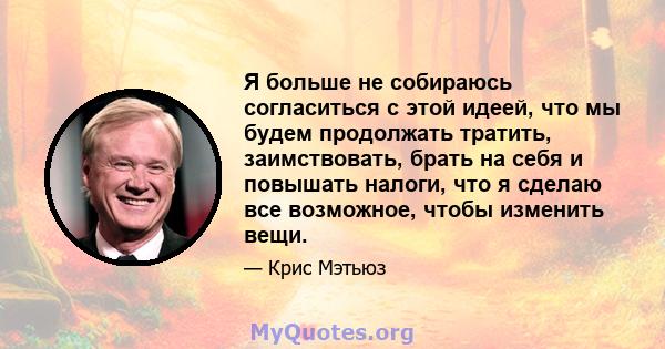 Я больше не собираюсь согласиться с этой идеей, что мы будем продолжать тратить, заимствовать, брать на себя и повышать налоги, что я сделаю все возможное, чтобы изменить вещи.