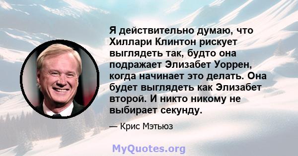 Я действительно думаю, что Хиллари Клинтон рискует выглядеть так, будто она подражает Элизабет Уоррен, когда начинает это делать. Она будет выглядеть как Элизабет второй. И никто никому не выбирает секунду.