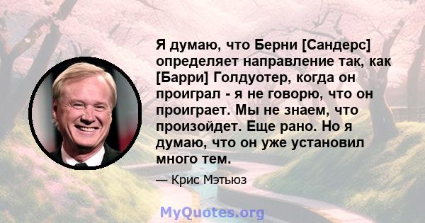 Я думаю, что Берни [Сандерс] определяет направление так, как [Барри] Голдуотер, когда он проиграл - я не говорю, что он проиграет. Мы не знаем, что произойдет. Еще рано. Но я думаю, что он уже установил много тем.