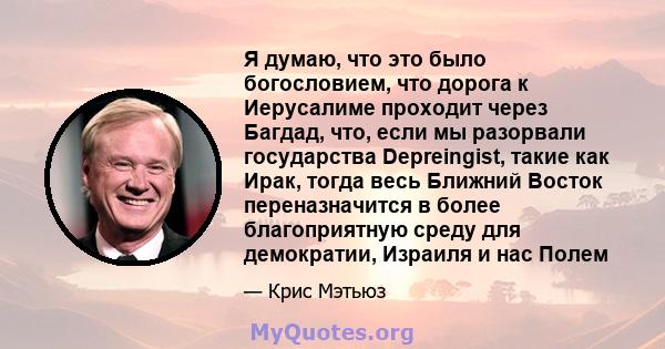 Я думаю, что это было богословием, что дорога к Иерусалиме проходит через Багдад, что, если мы разорвали государства Depreingist, такие как Ирак, тогда весь Ближний Восток переназначится в более благоприятную среду для