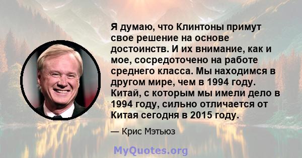 Я думаю, что Клинтоны примут свое решение на основе достоинств. И их внимание, как и мое, сосредоточено на работе среднего класса. Мы находимся в другом мире, чем в 1994 году. Китай, с которым мы имели дело в 1994 году, 