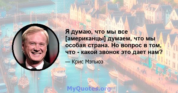 Я думаю, что мы все [американцы] думаем, что мы особая страна. Но вопрос в том, что - какой звонок это дает нам?