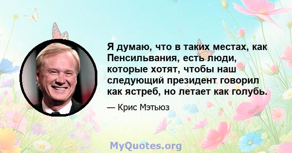 Я думаю, что в таких местах, как Пенсильвания, есть люди, которые хотят, чтобы наш следующий президент говорил как ястреб, но летает как голубь.