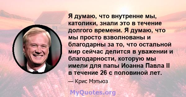 Я думаю, что внутренне мы, католики, знали это в течение долгого времени. Я думаю, что мы просто взволнованы и благодарны за то, что остальной мир сейчас делится в уважении и благодарности, которую мы имели для папы