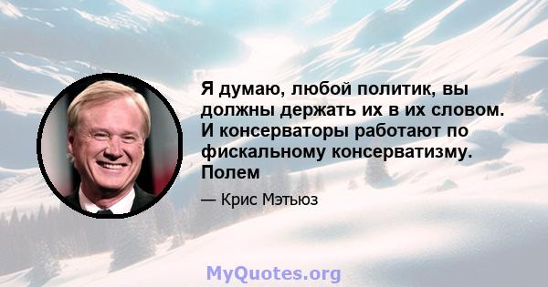 Я думаю, любой политик, вы должны держать их в их словом. И консерваторы работают по фискальному консерватизму. Полем