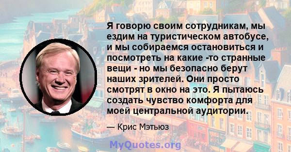 Я говорю своим сотрудникам, мы ездим на туристическом автобусе, и мы собираемся остановиться и посмотреть на какие -то странные вещи - но мы безопасно берут наших зрителей. Они просто смотрят в окно на это. Я пытаюсь