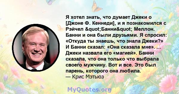 Я хотел знать, что думает Джеки о [Джоне Ф. Кеннеди], и я познакомился с Рэйчел "Банни" Меллон. Банни и она были друзьями. Я спросил: «Откуда ты знаешь, что знала Джеки?» И Банни сказал: «Она сказала мне». ... 