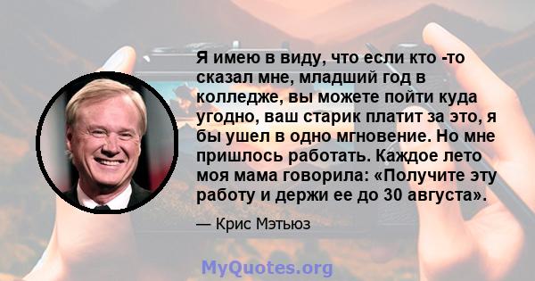 Я имею в виду, что если кто -то сказал мне, младший год в колледже, вы можете пойти куда угодно, ваш старик платит за это, я бы ушел в одно мгновение. Но мне пришлось работать. Каждое лето моя мама говорила: «Получите