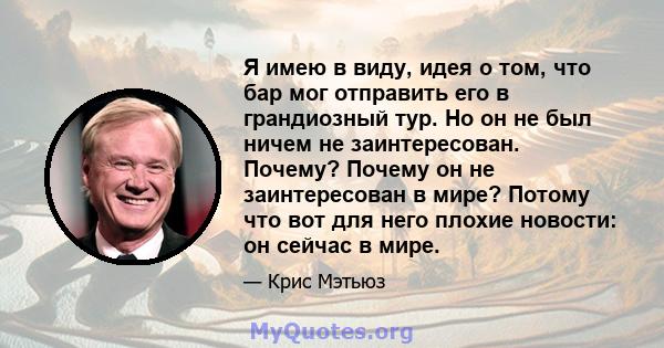 Я имею в виду, идея о том, что бар мог отправить его в грандиозный тур. Но он не был ничем не заинтересован. Почему? Почему он не заинтересован в мире? Потому что вот для него плохие новости: он сейчас в мире.