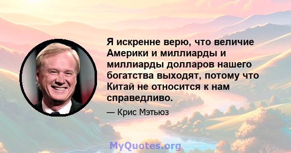 Я искренне верю, что величие Америки и миллиарды и миллиарды долларов нашего богатства выходят, потому что Китай не относится к нам справедливо.