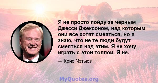 Я не просто пойду за черным Джесси Джексоном, над которым они все хотят смеяться, но я знаю, что не те люди будут смеяться над этим. Я не хочу играть с этой толпой. Я не.