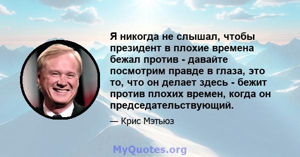 Я никогда не слышал, чтобы президент в плохие времена бежал против - давайте посмотрим правде в глаза, это то, что он делает здесь - бежит против плохих времен, когда он председательствующий.