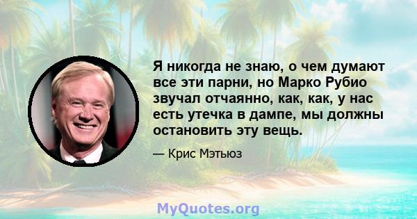 Я никогда не знаю, о чем думают все эти парни, но Марко Рубио звучал отчаянно, как, как, у нас есть утечка в дампе, мы должны остановить эту вещь.