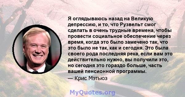 Я оглядываюсь назад на Великую депрессию, и то, что Рузвельт смог сделать в очень трудные времена, чтобы провести социальное обеспечение через время, когда это было замечено так, что это было не так, как и сегодня. Это