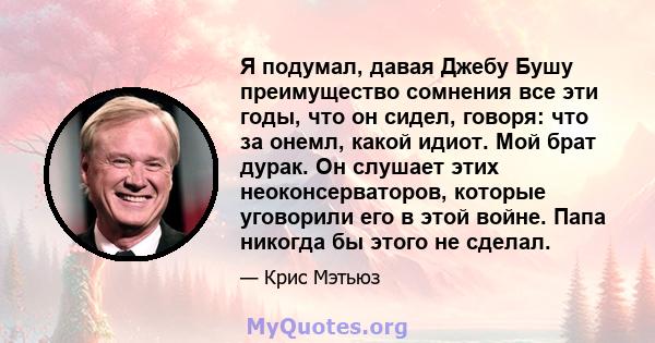 Я подумал, давая Джебу Бушу преимущество сомнения все эти годы, что он сидел, говоря: что за онемл, какой идиот. Мой брат дурак. Он слушает этих неоконсерваторов, которые уговорили его в этой войне. Папа никогда бы