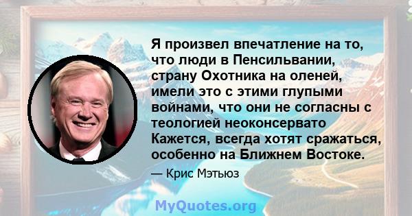 Я произвел впечатление на то, что люди в Пенсильвании, страну Охотника на оленей, имели это с этими глупыми войнами, что они не согласны с теологией неоконсервато Кажется, всегда хотят сражаться, особенно на Ближнем