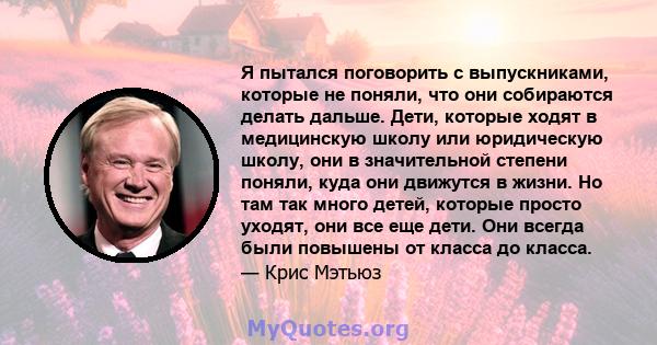 Я пытался поговорить с выпускниками, которые не поняли, что они собираются делать дальше. Дети, которые ходят в медицинскую школу или юридическую школу, они в значительной степени поняли, куда они движутся в жизни. Но