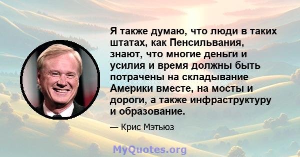 Я также думаю, что люди в таких штатах, как Пенсильвания, знают, что многие деньги и усилия и время должны быть потрачены на складывание Америки вместе, на мосты и дороги, а также инфраструктуру и образование.