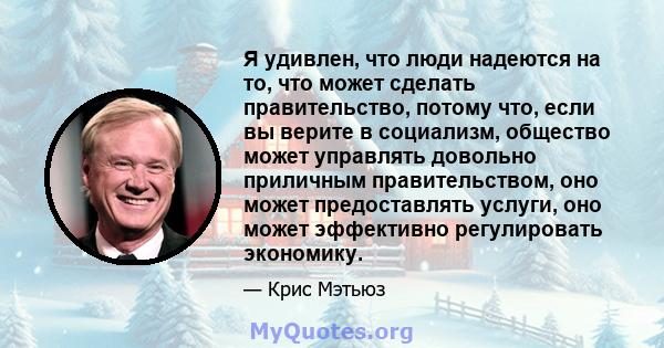 Я удивлен, что люди надеются на то, что может сделать правительство, потому что, если вы верите в социализм, общество может управлять довольно приличным правительством, оно может предоставлять услуги, оно может