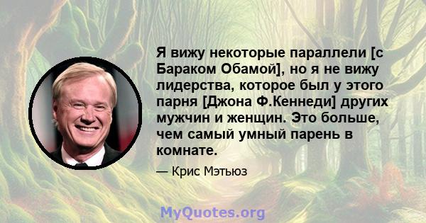 Я вижу некоторые параллели [с Бараком Обамой], но я не вижу лидерства, которое был у этого парня [Джона Ф.Кеннеди] других мужчин и женщин. Это больше, чем самый умный парень в комнате.