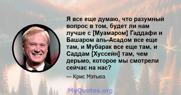 Я все еще думаю, что разумный вопрос в том, будет ли нам лучше с [Муамаром] Гаддафи и Башаром аль-Асадом все еще там, и Мубарак все еще там, и Саддам [Хуссейн] там, чем дерьмо, которое мы смотрели сейчас на нас?