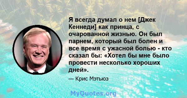 Я всегда думал о нем [Джек Кеннеди] как принца, с очарованной жизнью. Он был парнем, который был болен и все время с ужасной болью - кто сказал бы: «Хотел бы мне было провести несколько хороших дней».