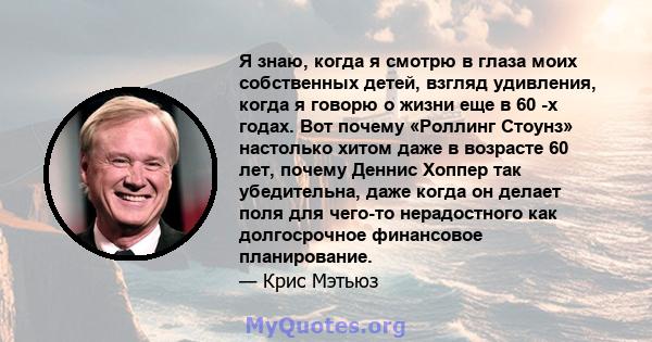 Я знаю, когда я смотрю в глаза моих собственных детей, взгляд удивления, когда я говорю о жизни еще в 60 -х годах. Вот почему «Роллинг Стоунз» настолько хитом даже в возрасте 60 лет, почему Деннис Хоппер так