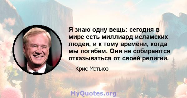 Я знаю одну вещь: сегодня в мире есть миллиард исламских людей, и к тому времени, когда мы погибем. Они не собираются отказываться от своей религии.