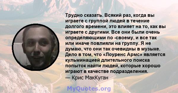 Трудно сказать. Всякий раз, когда вы играете с группой людей в течение долгого времени, это влияет на то, как вы играете с другими. Все они были очень определяющими по -своему, и все так или иначе повлияли на группу. Я