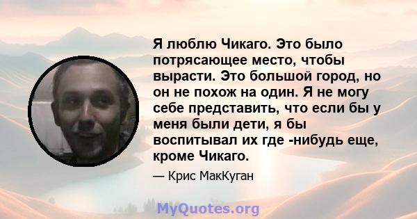 Я люблю Чикаго. Это было потрясающее место, чтобы вырасти. Это большой город, но он не похож на один. Я не могу себе представить, что если бы у меня были дети, я бы воспитывал их где -нибудь еще, кроме Чикаго.