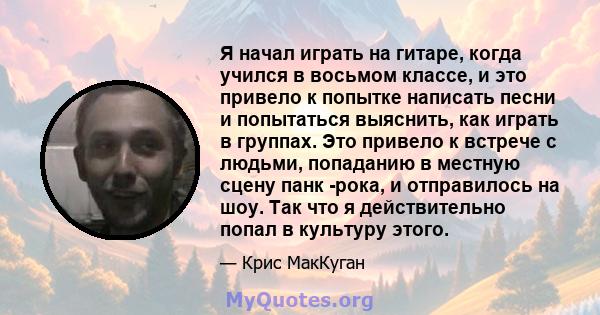 Я начал играть на гитаре, когда учился в восьмом классе, и это привело к попытке написать песни и попытаться выяснить, как играть в группах. Это привело к встрече с людьми, попаданию в местную сцену панк -рока, и