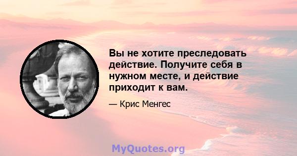 Вы не хотите преследовать действие. Получите себя в нужном месте, и действие приходит к вам.