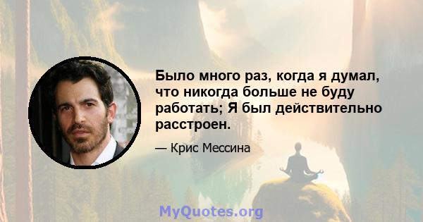 Было много раз, когда я думал, что никогда больше не буду работать; Я был действительно расстроен.