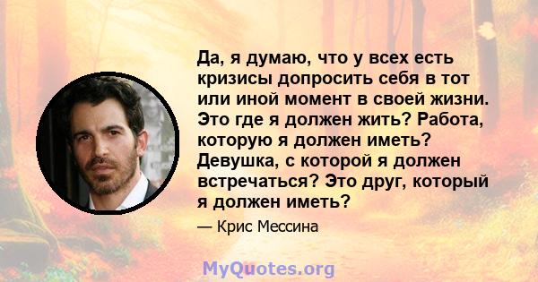 Да, я думаю, что у всех есть кризисы допросить себя в тот или иной момент в своей жизни. Это где я должен жить? Работа, которую я должен иметь? Девушка, с которой я должен встречаться? Это друг, который я должен иметь?