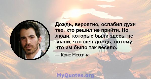 Дождь, вероятно, ослабил духи тех, кто решил не прийти. Но люди, которые были здесь, не знали, что шел дождь, потому что им было так весело.