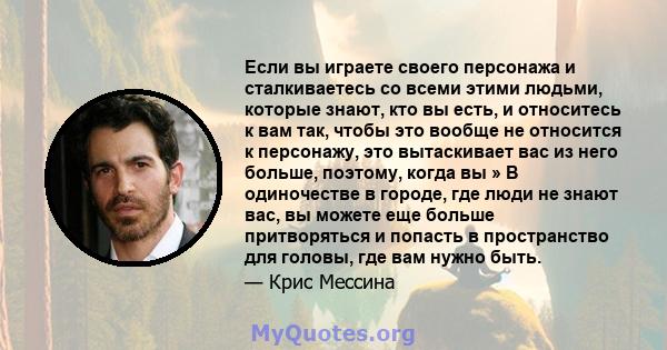 Если вы играете своего персонажа и сталкиваетесь со всеми этими людьми, которые знают, кто вы есть, и относитесь к вам так, чтобы это вообще не относится к персонажу, это вытаскивает вас из него больше, поэтому, когда