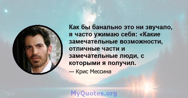 Как бы банально это ни звучало, я часто ужимаю себя: «Какие замечательные возможности, отличные части и замечательные люди, с которыми я получил.