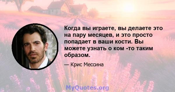 Когда вы играете, вы делаете это на пару месяцев, и это просто попадает в ваши кости. Вы можете узнать о ком -то таким образом.