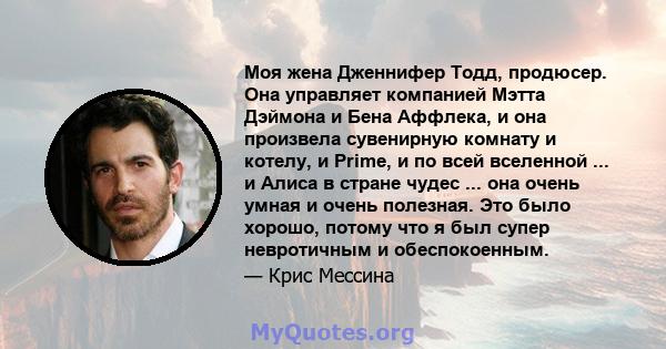 Моя жена Дженнифер Тодд, продюсер. Она управляет компанией Мэтта Дэймона и Бена Аффлека, и она произвела сувенирную комнату и котелу, и Prime, и по всей вселенной ... и Алиса в стране чудес ... она очень умная и очень